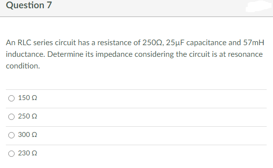 Question 7
An RLC series circuit has a resistance of 25002, 25µF capacitance and 57mH
inductance. Determine its impedance considering the circuit is at resonance
condition.
150 Ω
250 Ω
300 Ω
230 Ω