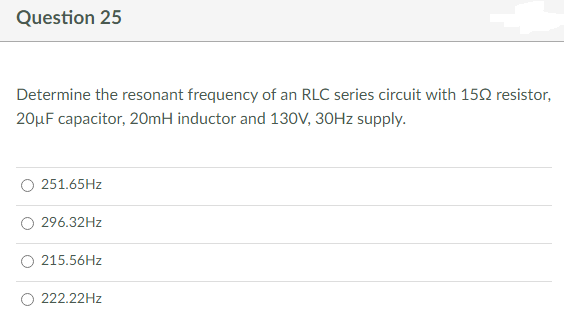 Question 25
Determine the resonant frequency of an RLC series circuit with 150 resistor,
20μF capacitor, 20mH inductor and 130V, 30Hz supply.
251.65Hz
296.32Hz
215.56Hz
222.22Hz