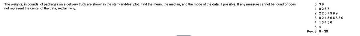 039
The weights, in pounds, of packages on a delivery truck are shown in the stem-and-leaf plot. Find the mean, the median, and the mode of the data, if possible. If any measure cannot be found or does
not represent the center of the data, explain why.
10257
2 2257999
30245666 89
4 13456
5 4
Кey: 3 | 0 %3D 30

