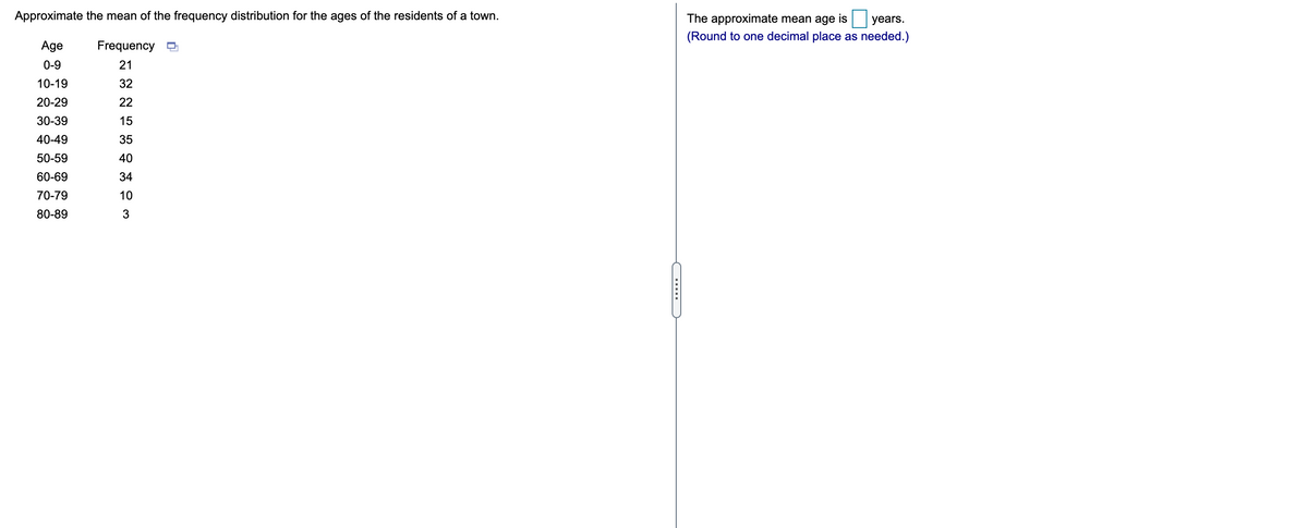 Approximate the mean of the frequency distribution for the ages of the residents of a town.
The approximate mean age is
years.
(Round to one decimal place as needed.)
Age
Frequency O
0-9
21
10-19
32
20-29
22
30-39
15
40-49
35
50-59
40
60-69
34
70-79
10
80-89
