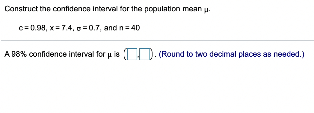 Construct the confidence interval for the population mean u.
c= 0.98, x= 7.4, o = 0.7, and n= 40
A 98% confidence interval for u is
(Round to two decimal places as needed.)
