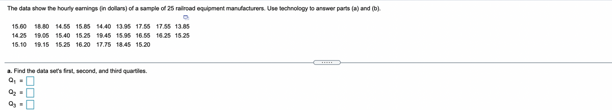 The data show the hourly earnings (in dollars) of a sample of 25 railroad equipment manufacturers. Use technology to answer parts (a) and (b).
15.60
18.80
14.55 15.85
14.40 13.95 17.55 17.55 13.85
14.25
19.05
15.40 15.25
19.45 15.95 16.55 16.25 15.25
15.10
19.15
15.25 16.20
17.75 18.45 15.20
....
a. Find the data set's first, second, and third quartiles.
Q1
%D
Q2 =
Q3
II
