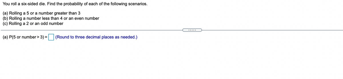 You roll a six-sided die. Find the probability of each of the following scenarios.
(a) Rolling a 5 or a number greater than 3
(b) Rolling a number less than 4 or an even number
(c) Rolling a 2 or an odd number
.....
(a) P(5 or number > 3)
(Round to three decimal places as needed.)
%3D
