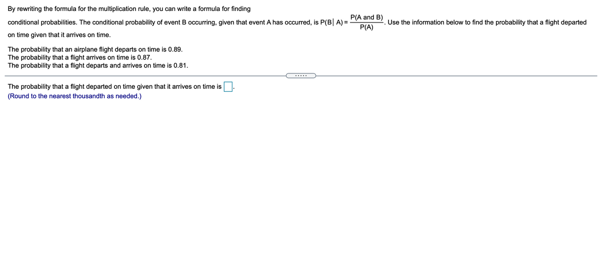 By rewriting the formula for the multiplication rule, you can write a formula for finding
P(A and B)
conditional probabilities. The conditional probability of event B occurring, given that event A has occurred, is P(B A) =
-. Use the information below to find the probability that a flight departed
P(A)
on time given that it arrives on time.
The probability that an airplane flight departs on time is 0.89.
The probability that a flight arrives on time is 0.87.
The probability that a flight departs and arrives on time is 0.81.
.....
The probability that a flight departed on time given that it arrives on time is
(Round to the nearest thousandth as needed.)
