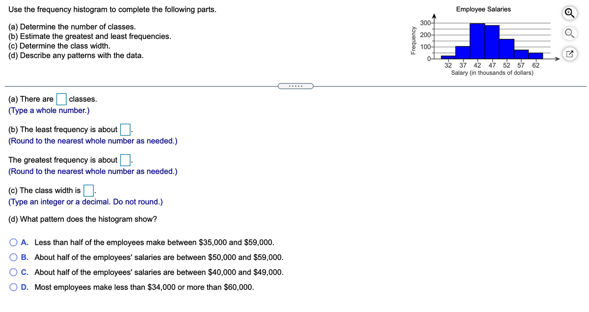 Use the frequency histogram to complete the following parts.
Employee Salaries
300-
(a) Determine the number of classes.
(b) Estimate the greatest and least frequencies.
(c) Determine the class width.
(d) Describe any patterns with the data.
200-
100-
0-
32
Salary (in thousands of dollars)
37
42
47
52 57
62
.....
(a) There are
classes.
(Type a whole number.)
(b) The least frequency is about
(Round to the nearest whole number as needed.)
The greatest frequency is about.
(Round to the nearest whole number as needed.)
(c) The class width is
(Type an integer or a decimal. Do not round.)
(d) What pattern does the histogram show?
O A. Less than half of the employees make between $35,000 and $59,000.
B. About half of the employees' salaries are between $50,000 and $59,000.
C. About half of the employees' salaries are between $40,000 and $49,000.
O D. Most employees make less than $34,000 or more than $60,000.
Frequency
