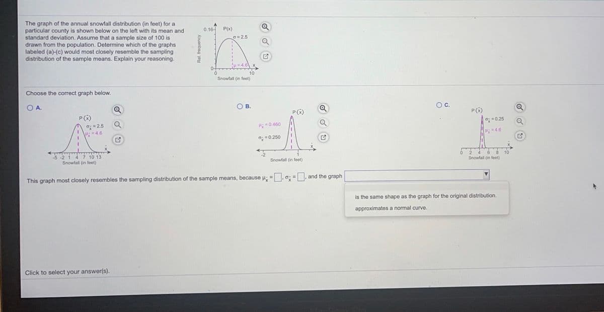 The graph of the annual snowfall distribution (in feet) for a
particular county is shown below on the left with its mean and
standard deviation. Assume that a sample size of 100 is
drawn from the population. Determine which of the graphs
labeled (a)-(c) would most closely resemble the sampling
distribution of the sample means. Explain your reasoning.
0.16-
P(x)
G =2.5
H=4.6
0-
10
Snowfall (in feet)
Choose the correct graph below.
OA.
OB.
Oc.
P(x)
P(x)
P()
O = 0.25
Q
O= 2.5
H: =4.6
H =0.460
H: =4.6
o: = 0.250
6 8
10
Snowfall (in feet)
4.
5 -2 1 4 7 10 13
Snowfall (in feet)
Snowfall (in feet)
This graph most closely resembles the sampling distribution of the sample means, because H; = 0; =, and the graph
is the same shape as the graph for the original distribution.
approximates a normal curve.
Click to select your answer(s).
Rel. frequency
