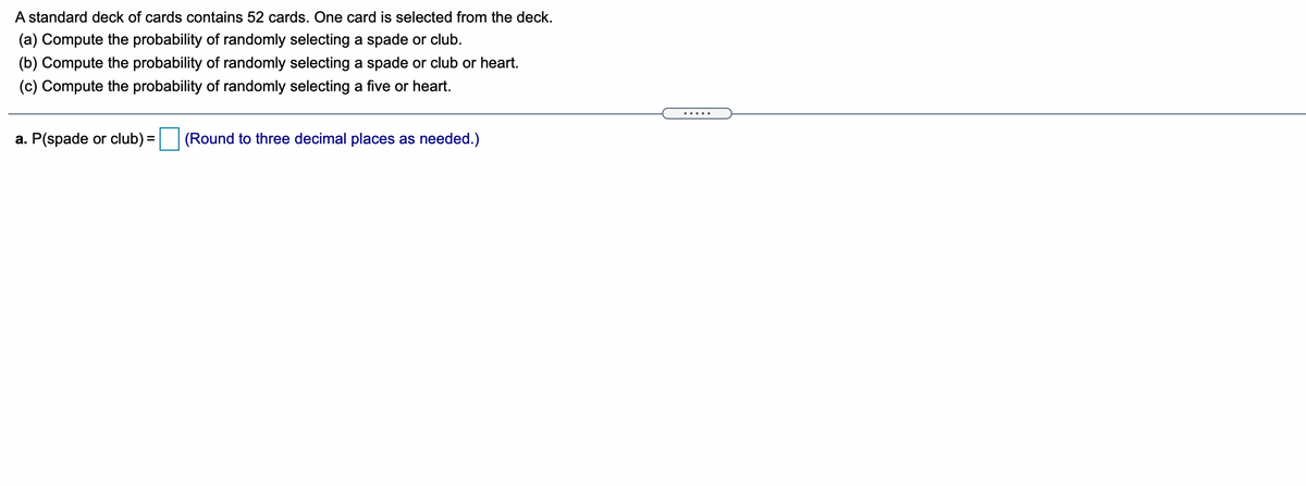 A standard deck of cards contains 52 cards. One card is selected from the deck.
(a) Compute the probability of randomly selecting a spade or club.
(b) Compute the probability of randomly selecting a spade or club or heart.
(c) Compute the probability of randomly selecting a five or heart.
a. P(spade or club) = (Round to three decimal places as needed.)
