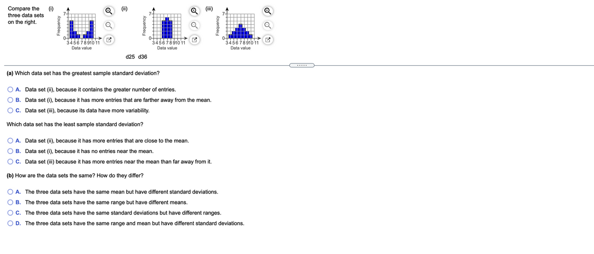 Compare the
(i)
Q (i)
three data sets
on the right.
0-
345678910 11
0-
345678910 11
0-
345678910 11
Data value
Data value
Data value
d25 d36
.....
(a) Which data set has the greatest sample standard deviation?
A. Data set (ii), because it contains the greater number of entries.
B. Data set (i), because it has more entries that are farther away from the mean.
C. Data set (iii), because its data have more variability.
Which data set has the least sample standard deviation?
A. Data set (ii), because it has more entries that are close to the mean.
B. Data set (i), because it has no entries near the mean.
C. Data set (iii) because it has more entries near the mean than far away from it.
(b) How are the data sets the same? How do they differ?
A. The three data sets have the same mean but have different standard deviations.
B. The three data sets have the same range but have different means.
C. The three data sets have the same standard deviations but have different ranges.
D. The three data sets have the same range and mean but have different standard deviations.
Frequency
Frequency
Frequency
