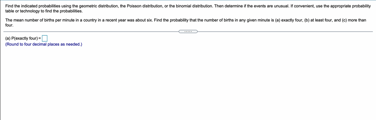 Find the indicated probabilities using the geometric distribution, the Poisson distribution, or the binomial distribution. Then determine if the events are unusual. If convenient, use the appropriate probability
table or technology to find the probabilities.
The mean number of births per minute in a country in a recent year was about six. Find the probability that the number of births in any given minute is (a) exactly four, (b) at least four, and (c) more than
four.
.....
(a) P(exactly four) =
(Round to four decimal places as needed.)
