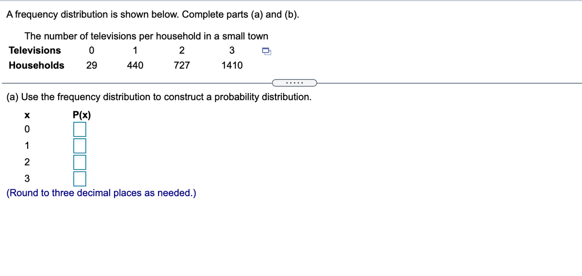 A frequency distribution is shown below. Complete parts (a) and (b).
The number of televisions per household in a small town
Televisions
1
3
Households
29
440
727
1410
......
(a) Use the frequency distribution to construct a probability distribution.
P(x)
1
2
(Round to three decimal places as needed.)
