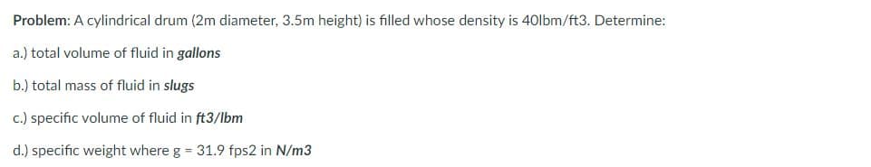 Problem: A cylindrical drum (2m diameter, 3.5m height) is filled whose density is 40lbm/ft3. Determine:
a.) total volume of fluid in gallons
b.) total mass of fluid in slugs
c.) specific volume of fluid in ft3/lbm
d.) specific weight where g = 31.9 fps2 in N/m3