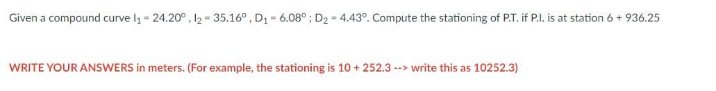 Given a compound curve 1₁ = 24.20°, 12 = 35.16°, D₁ = 6.08° ; D₂ = 4.43°. Compute the stationing of P.T. if P.I. is at station 6 + 936.25
WRITE YOUR ANSWERS in meters. (For example, the stationing is 10 + 252.3 --> write this as 10252.3)