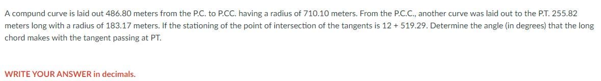 A compund curve is laid out 486.80 meters from the P.C. to P.CC. having a radius of 710.10 meters. From the P.C.C., another curve was laid out to the P.T. 255.82
meters long with a radius of 183.17 meters. If the stationing of the point of intersection of the tangents is 12 + 519.29. Determine the angle (in degrees) that the long
chord makes with the tangent passing at PT.
WRITE YOUR ANSWER in decimals.