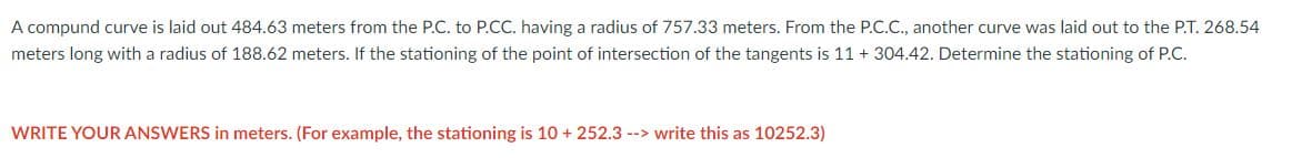 A compund curve is laid out 484.63 meters from the P.C. to P.CC. having a radius of 757.33 meters. From the P.C.C., another curve was laid out to the P.T. 268.54
meters long with a radius of 188.62 meters. If the stationing of the point of intersection of the tangents is 11 + 304.42. Determine the stationing of P.C.
WRITE YOUR ANSWERS in meters. (For example, the stationing is 10 + 252.3 --> write this as 10252.3)