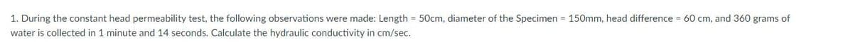 1. During the constant head permeability test, the following observations were made: Length = 50cm, diameter of the Specimen = 150mm, head difference = 60 cm, and 360 grams of
water is collected in 1 minute and 14 seconds. Calculate the hydraulic conductivity in cm/sec.