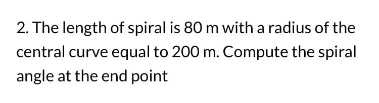 2. The length of spiral is 80 m with a radius of the
central curve equal to 200 m. Compute the spiral
angle at the end point