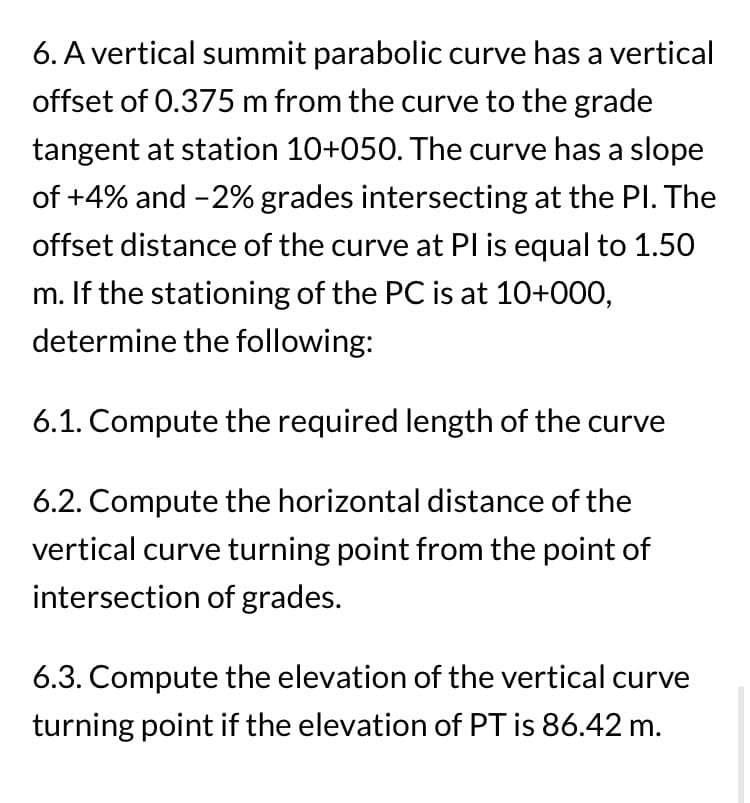 6. A vertical summit parabolic curve has a vertical
offset of 0.375 m from the curve to the grade
tangent at station 10+050. The curve has a slope
of +4% and -2% grades intersecting at the PI. The
offset distance of the curve at Pl is equal to 1.50
m. If the stationing of the PC is at 10+000,
determine the following:
6.1. Compute the required length of the curve
6.2. Compute the horizontal distance of the
vertical curve turning point from the point of
intersection of grades.
6.3. Compute the elevation of the vertical curve
turning point if the elevation of PT is 86.42 m.