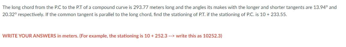 The long chord from the P.C to the P.T of a compound curve is 293.77 meters long and the angles its makes with the longer and shorter tangents are 13.94⁰ and
20.32° respectively. If the common tangent is parallel to the long chord, find the stationing of P.T. if the stationing of P.C. is 10 + 233.55.
WRITE YOUR ANSWERS in meters. (For example, the stationing is 10+ 252.3 --> write this as 10252.3)