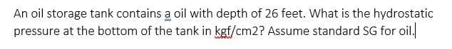 An oil storage tank contains a oil with depth of 26 feet. What is the hydrostatic
pressure at the bottom of the tank in kgf/cm2? Assume standard SG for oil.