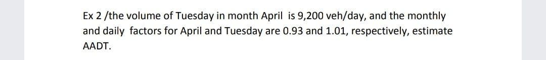 Ex 2 /the volume of Tuesday in month April is 9,200 veh/day, and the monthly
and daily factors for April and Tuesday are 0.93 and 1.01, respectively, estimate
AADT.
