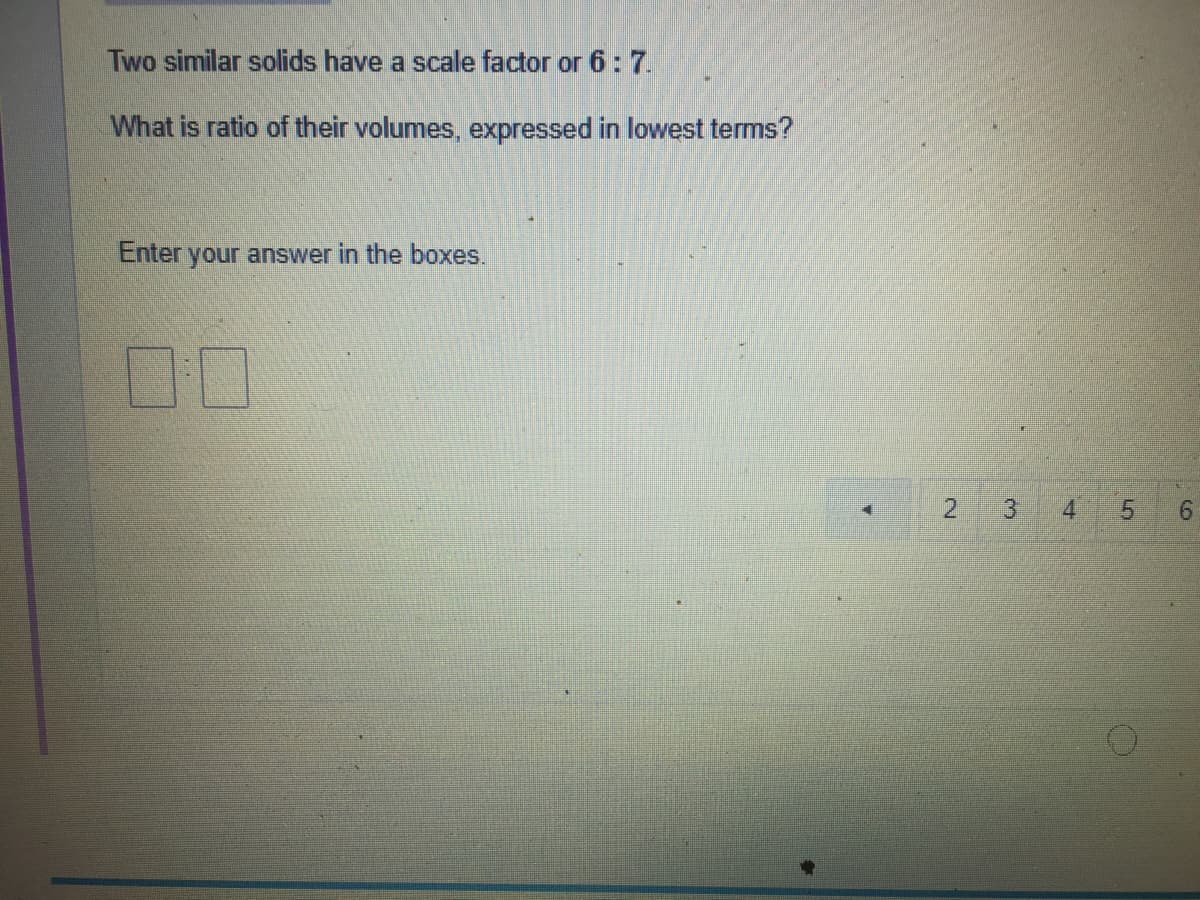 Two similar solids have a scale factor or 6: 7.
What is ratio of their volumes, expressed in lowest terms?
Enter your answer in the boxes.
10
3.
4
9.
5.
