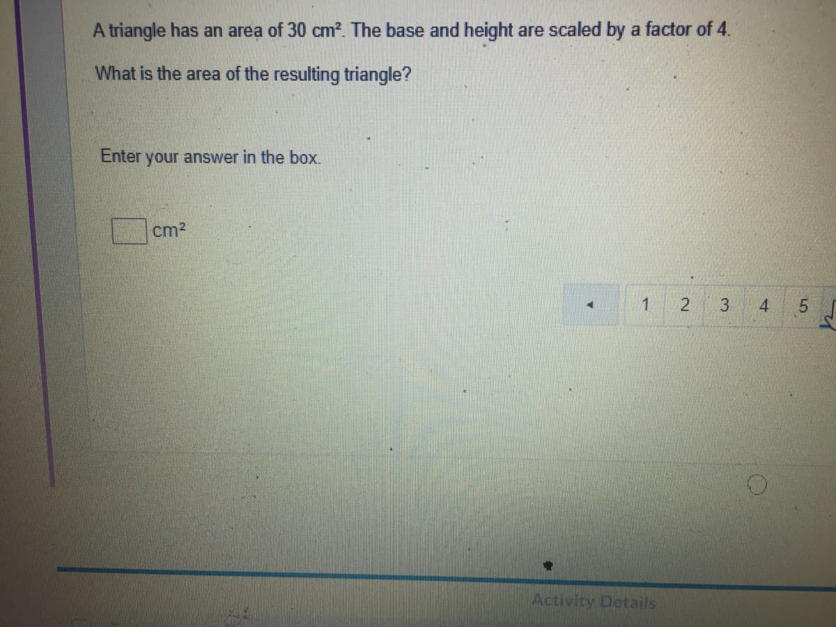 A triangle has an area of 30 cm?. The base and height are scaled by a factor of 4.
What is the area of the resulting triangle?
Enter
your answer in the box.
cm?
1
2.
3
4
Activity Details
