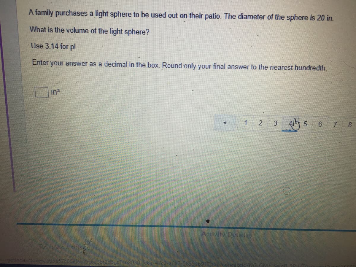 A family purchases a light sphere to be used out on their patio. The diameter of the sphere is 20 in.
What is the volume of the light sphere?
Use 3.14 for pi.
Enter your answer as a decimal in the box. Round only your final answer to the nearest hundredth.
in3
3
7 8
Activity Details
getindex/token/6
