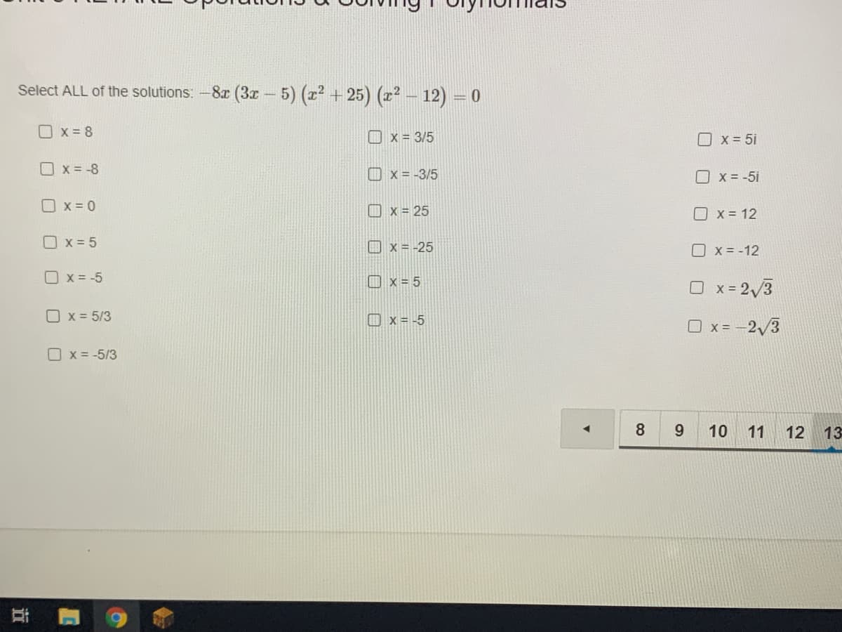 Select ALL of the solutions: -8r (3z- 5) (x2 + 25) (r² – 12) = 0
O x = 8
O x = 3/5
Ox= 5i
Ox = -8
Ox = -3/5
O x = -5i
O x = 0
O x = 25
X = 12
O x = 5
O x = -25
O x = -12
O x = -5
口x=5
O x= 2 3
O x = 5/3
O x = -5
O x = -2/3
O x = -5/3
8
9.
10 11
12 13
近
