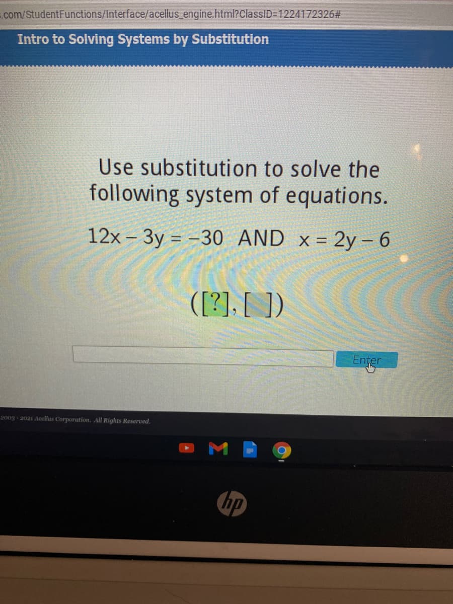 .com/StudentFunctions/Interface/acellus_engine.html?ClassID=1224172326#
Intro to Solving Systems by Substitution
Use substitution to solve the
following system of equations.
12x - 3y = -30 AND x = 2y- 6
([?]. [ ])
Enter
2003 - 2021 Acellus Corporation. All Rights Reserved.
bp
