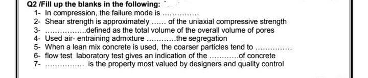 Q2 /Fill up the blanks in the following:
1- In compression, the failure mode is
2- Shear strength is approximately .. of the uniaxial compressive strength
3-
..defined as the total volume of the overall volume of pores
4- Used air- entraining admixture. .the segregation
5- When a lean mix concrete is used, the coarser particles tend to
6- flow test laboratory test gives an indication of the . .of concrete
7-
.. . is the property most valued by designers and quality control
