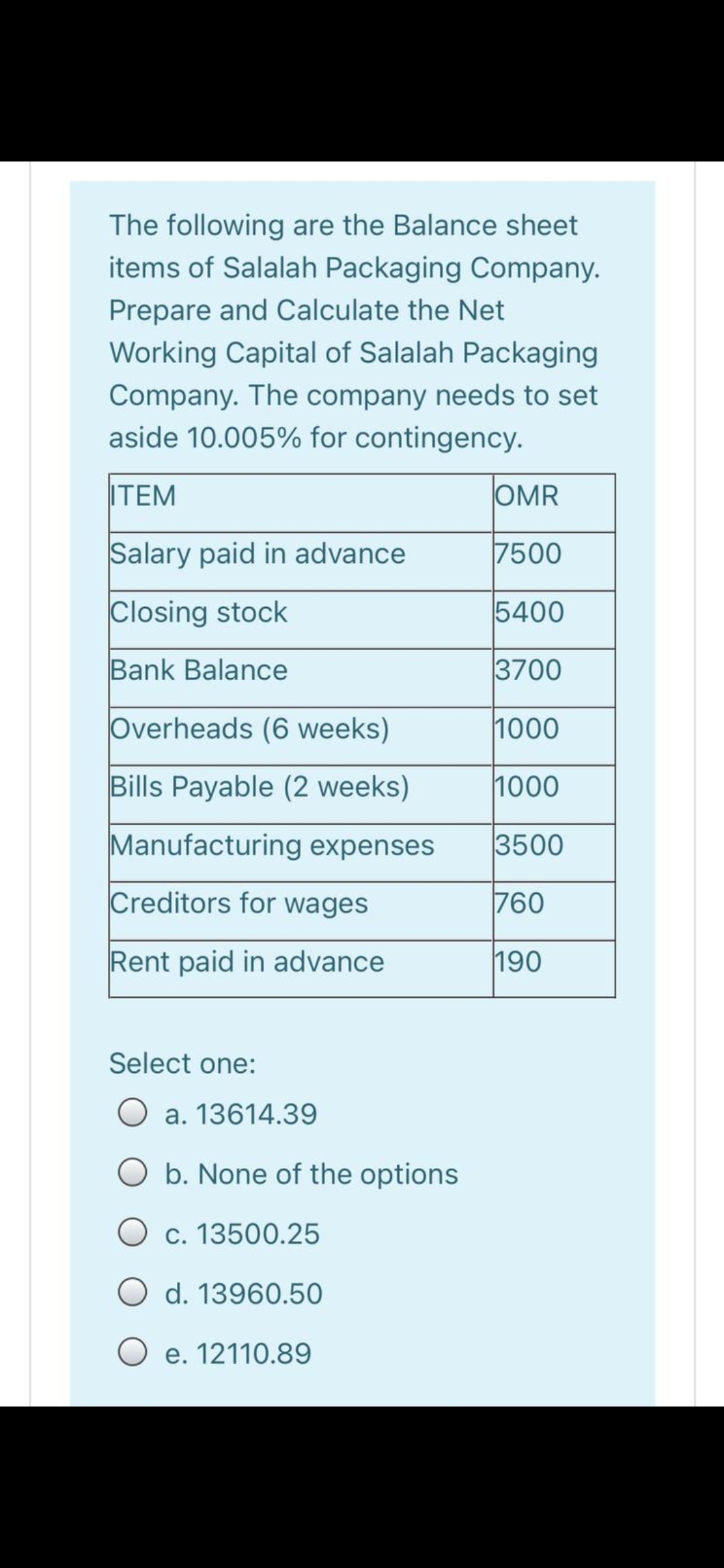 The following are the Balance sheet
items of Salalah Packaging Company.
Prepare and Calculate the Net
Working Capital of Salalah Packaging
Company. The company needs to set
aside 10.005% for contingency.
ITEM
OMR
Salary paid in advance
7500
Closing stock
5400
Bank Balance
3700
Overheads (6 weeks)
1000
Bills Payable (2 weeks)
1000
Manufacturing expenses
3500
Creditors for wages
760
Rent paid in advance
190
Select one:
a. 13614.39
b. None of the options
O c. 13500.25
O d. 13960.50
O e. 12110.89
