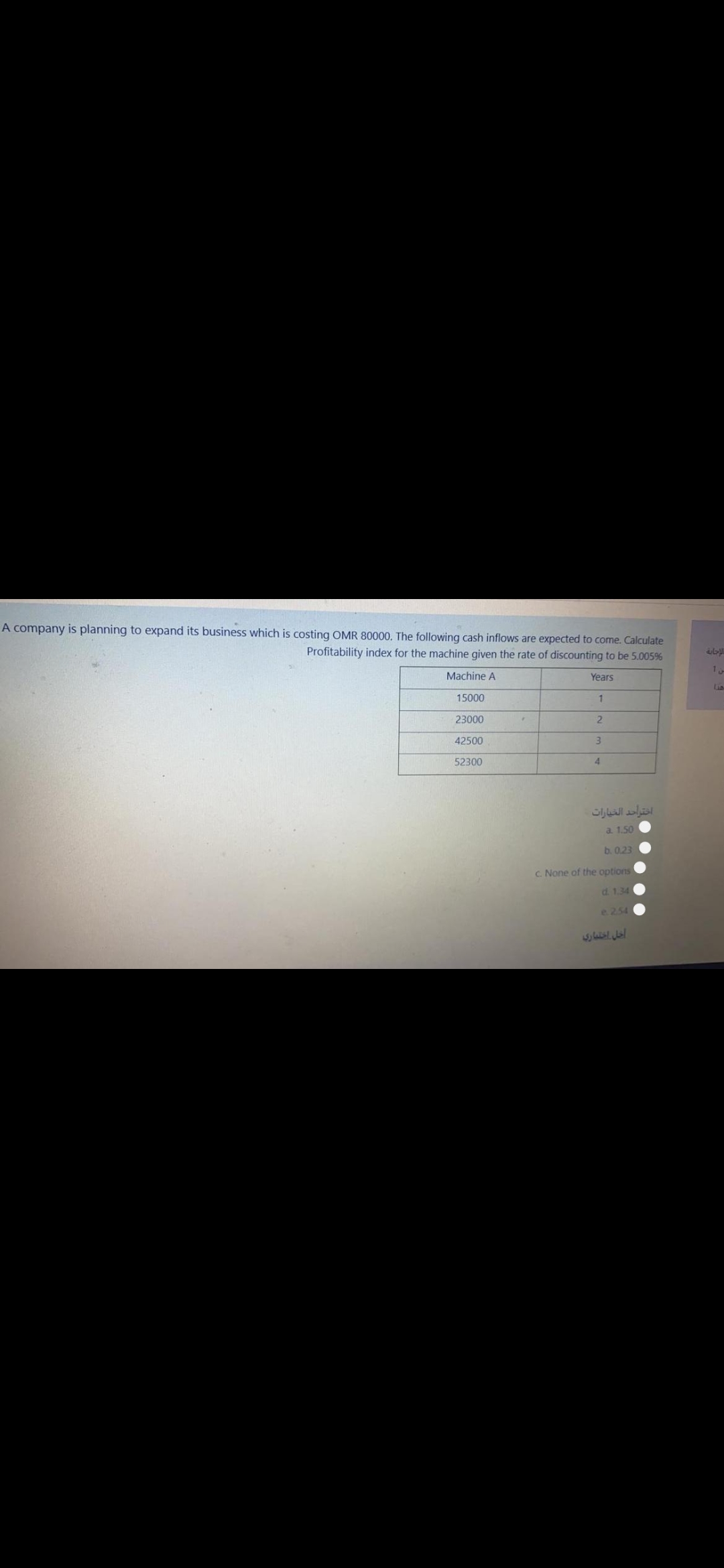 A company is planning to expand its business which is costing OMR 80000. The following cash inflows are expected to come. Calculate
Profitability index for the machine given the rate of discounting to be 5.005%
1
Machine A
Years
Lia
15000
1
23000
42500
3
52300
4
اختراحد الخيارات
a. 1.50
b. 0.23
C. None of the options
d. 1.34
e. 254
اجل اختماري
