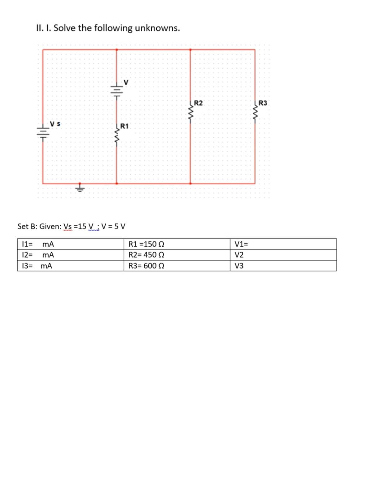 II. I. Solve the following unknowns.
R2
R3
V s
R1
Set B: Given: Vs =15 V ; V = 5 V
11=
R1 =150 Q
V1=
12=
mA
R2= 450 0
V2
13= mA
R3= 600 Q
V3
