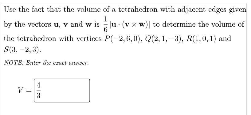 Use the fact that the volume of a tetrahedron with adjacent edges given
by the vectors u, v and w is
u. (v x w) to determine the volume of
the tetrahedron with vertices P(-2, 6, 0), Q(2, 1, –3), R(1,0,1) and
S(3, –2, 3).
NOTE: Enter the exact answer.
4
V =
3
