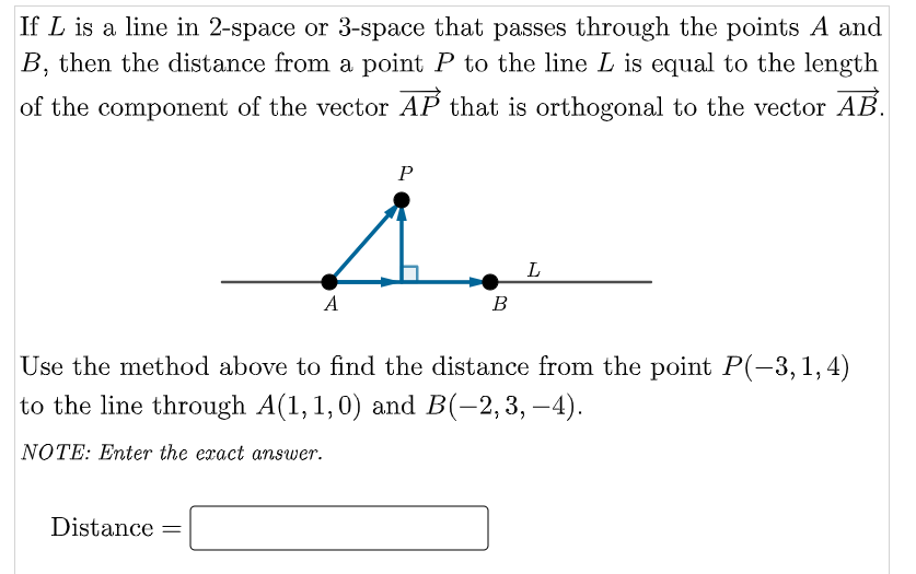 If L is a line in 2-space or 3-space that passes through the points A and
B, then the distance from a point P to the line L is equal to the length
of the component of the vector AP that is orthogonal to the vector AB.
P
1.
L
A
B
Use the method above to find the distance from the point P(-3,1,4)
to the line through A(1,1,0) and B(-2,3, –4).
NOTE: Enter the exact answer.
Distance =
