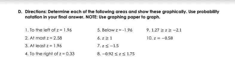 D. Directions: Determine each of the following areas and show these graphically. Use probability
notation in your final answer. NOTE: Use graphing paper to graph.
1. To the left of z= 1.96
9. 1.27 > z> -2.1
10. z = -0.58
5. Below z = -1.96
2. At most z = 2.58
6. z 21
3. At least z = 1.96
7. z<-1.5
4. To the right of z = 0.33
8. -0.92 <zs 1.75
