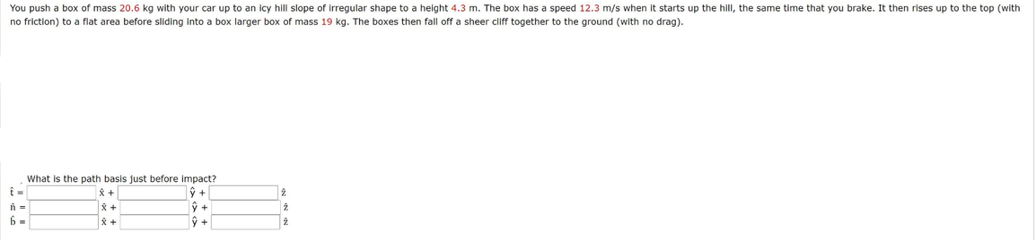 You push a box of mass 20.6 kg with your car up to an icy hill slope of irregular shape to a height 4.3 m. The box has a speed 12.3 m/s when it starts up the hill, the same time that you brake. It then rises up to the top (with
no friction) to a flat area before sliding into a box larger box of mass 19 kg. The boxes then fall off a sheer cliff together to the ground (with no drag).
What is the path basis just before impact?
ŷ +
父+
%3D
