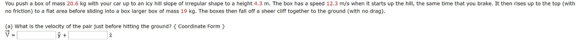 You push a box of mass 20.6 kg with your car up to an icy hill slope of irregular shape to a height 4.3 m. The box has a speed 12.3 m/s when it starts up the hill, the same time that you brake. It then rises up to the top (with
no friction) to a flat area before sliding into a box larger box of mass 19 kg. The boxes then fall off a sheer cliff together to the ground (with no drag).
(a) What Is the velocity of the pair just before hitting the ground? { Coordinate Form }
