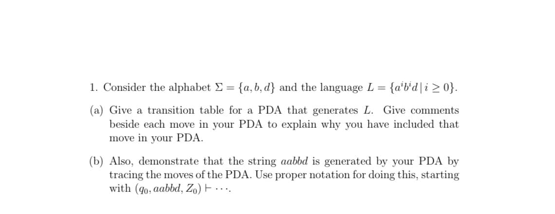 1. Consider the alphabet E = {a, b, d} and the language L = {a'b'd|i 2 0}.
%3D
(a) Give a transition table for a PDA that generates L. Give comments
beside each move in your PDA to explain why you have included that
move in your PDA.
(b) Also, demonstrate that the string aabbd is generated by your PDA by
tracing the moves of the PDA. Use proper notation for doing this, starting
with (go, aabbd, Zo) F ....
