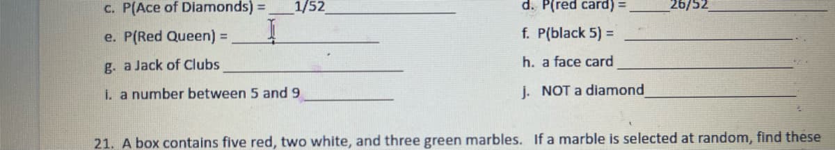 c. P(Ace of Diamonds) =
1/52
d. P(red card) =
26/52
e. P(Red Queen) =
f. P(black 5) =
g. a Jack of Clubs
h. a face card
i. a number between 5 and 9
j. NOT a diamond
21. A box contains five red, two white, and three green marbles. If a marble is selected at random, find these
