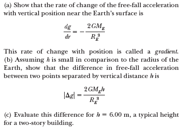 (a) Show that the rate of change of the free-fall acceleration
with vertical position near the Earth's surface is
2GME
R
dg
dr
This rate of change with position is called a gradient.
(b) Assuming h is small in comparison to the radius of the
Earth, show that the difference in free-fall acceleration
between two points separated by vertical distance his
2GM,h
|Agl
R
(c) Evaluate this difference for h = 6.00 m, a typical height
for a two-story building.
