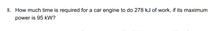 8. How much time is required for a car engine to do 278 kJ of work, if its maximum
power is 95 kW?
