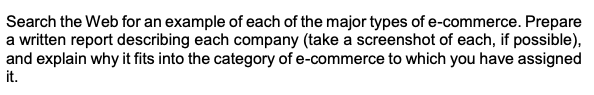 Search the Web for an example of each of the major types of e-commerce. Prepare
a written report describing each company (take a screenshot of each, if possible),
and explain why it fits into the category of e-commerce to which you have assigned
it.
