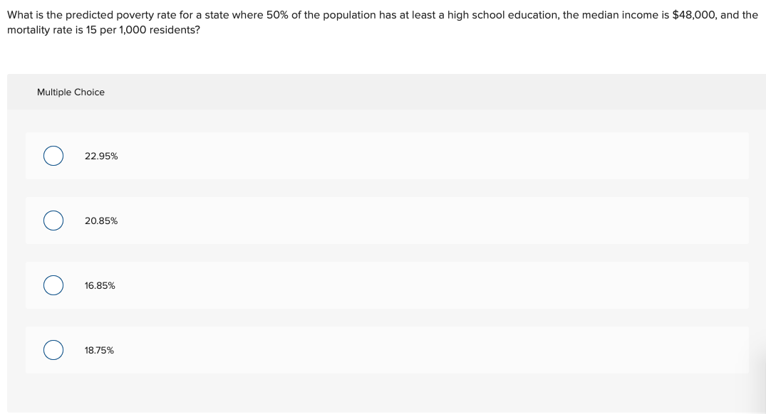 What is the predicted poverty rate for a state where 50% of the population has at least a high school education, the median income is $48,000, and the
mortality rate is 15 per 1,000 residents?
Multiple Choice
22.95%
20.85%
16.85%
18.75%
