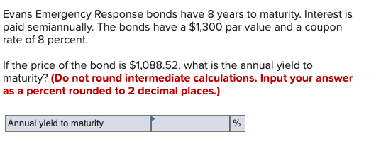 Evans Emergency Response bonds have 8 years to maturity. Interest is
paid semiannually. The bonds have a $1,300 par value and a coupon
rate of 8 percent.
If the price of the bond is $1,088.52, what is the annual yield to
maturity? (Do not round intermediate calculations. Input your answer
as a percent rounded to 2 decimal places.)
Annual yield to maturity
%
