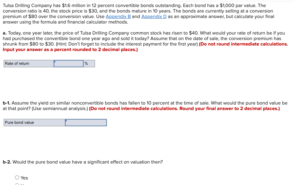 Tulsa Drilling Company has $1.6 million in 12 percent convertible bonds outstanding. Each bond has a $1,000 par value. The
conversion ratio is 40, the stock price is $30, and the bonds mature in 10 years. The bonds are currently selling at a conversion
premium of $80 over the conversion value. Use Appendix B and Appendix D as an approximate answer, but calculate your final
answer using the formula and financial calculator methods.
a. Today, one year later, the price of Tulsa Drilling Company common stock has risen to $40. What would your rate of return be if you
had purchased the convertible bond one year ago and sold it today? Assume that on the date of sale, the conversion premium has
shrunk from $80 to $30. (Hint: Don't forget to include the interest payment for the first year) (Do not round intermediate calculations.
Input your answer as a percent rounded to 2 decimal places.)
Rate of return
%
b-1. Assume the yield on similar nonconvertible bonds has fallen to 10 percent at the time of sale. What would the pure bond value be
at that point? (Use semiannual analysis.) (Do not round intermediate calculations. Round your final answer to 2 decimal places.)
Pure bond value
b-2. Would the pure bond value have a significant effect on valuation then?
Yes
