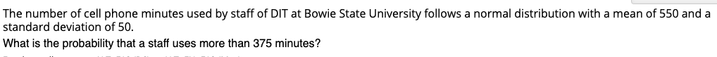 The number of cell phone minutes used by staff of DIT at Bowie State University follows a normal distribution with a mean of 550 and a
standard deviation of 50.
What is the probability that a staff uses more than 375 minutes?
