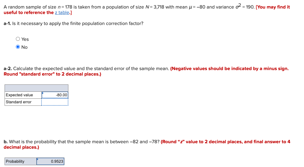 A random sample of size n= 178 is taken from a population of size N= 3,718 with mean u= -80 and variance o = 190. [You may find it
useful to reference the z table.]
a-1. Is it necessary to apply the finite population correction factor?
O Yes
O No
a-2. Calculate the expected value and the standard error of the sample mean. (Negative values should be indicated by a minus sign.
Round "standard error" to 2 decimal places.)
Expected value
-80.00
Standard error
b. What is the probability that the sample mean is between -82 and -78? (Round "z" value to 2 decimal places, and final answer to 4
decimal places.)
Probability
0.9523
