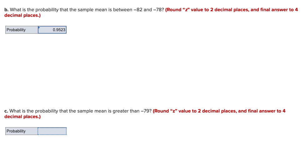 b. What is the probability that the sample mean is between -82 and -78? (Round "z" value to 2 decimal places, and final answer to 4
decimal places.)
Probability
0.9523
c. What is the probability that the sample mean is greater than -79? (Round "z" value to 2 decimal places, and final answer to 4
decimal places.)
Probability
