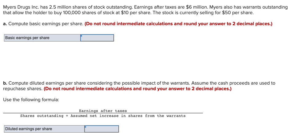 Myers Drugs Inc. has 2.5 million shares of stock outstanding. Earnings after taxes are $6 million. Myers also has warrants outstanding
that allow the holder to buy 100,000 shares of stock at $10 per share. The stock is currently selling for $50 per share.
a. Compute basic earnings per share. (Do not round intermediate calculations and round your answer to 2 decimal places.)
Basic earnings per share
b. Compute diluted earnings per share considering the possible impact of the warrants. Assume the cash proceeds are used to
repuchase shares. (Do not round intermediate calculations and round your answer to 2 decimal places.)
Use the following formula:
Earnings after taxes
Shares outstanding + Assumed net increase in shares from the warrants
Diluted earnings per share
